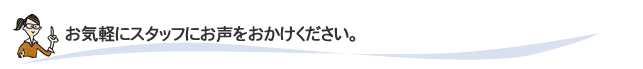 お気軽にスタッフにお声をお掛けください。